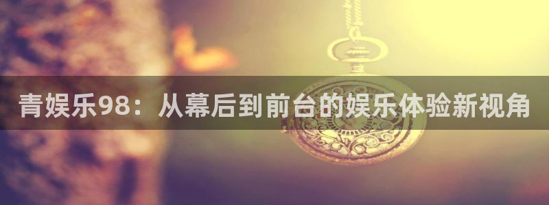 天富平台f平台注册：青娱乐98：从幕后到前台的娱乐体验新视角