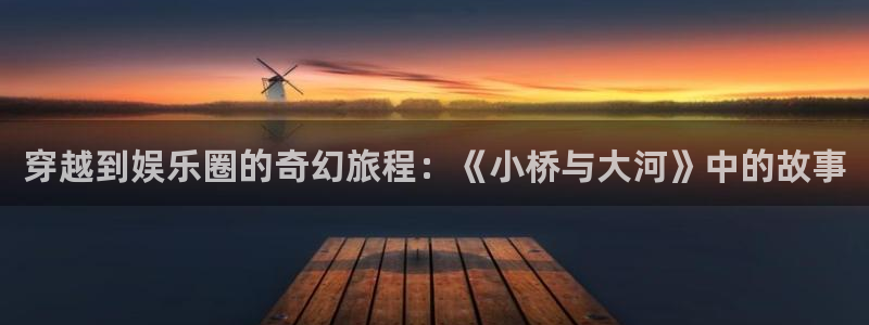 天富平台下载官网入口在哪：穿越到娱乐圈的奇幻旅程：《小桥与大河》中的故事