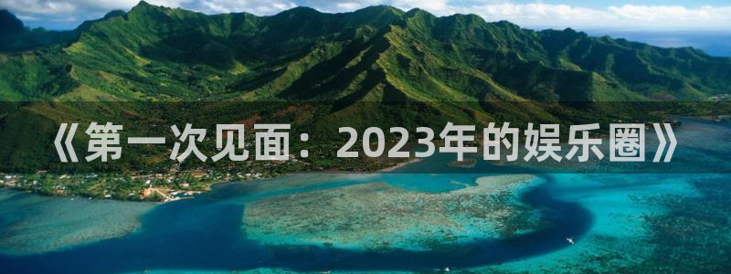 天富平台登录注册：《第一次见面：2023年的娱乐圈》